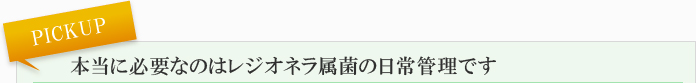 PICKUP 本当に必要なのはレジオネラ属菌の日常管理です