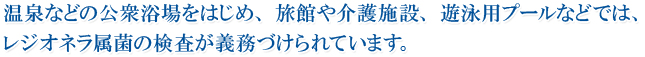 温泉などの公衆浴場をはじめ、旅館や介護施設、遊泳用プールなどでは、レジオネラ属菌の検査が義務づけられています。