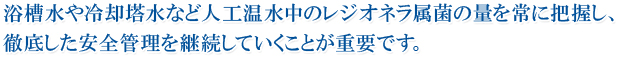浴槽水や冷却塔水など人工温水中のレジオネラ属菌の量を常に把握し、徹底した安全管理を継続していくことが重要です。