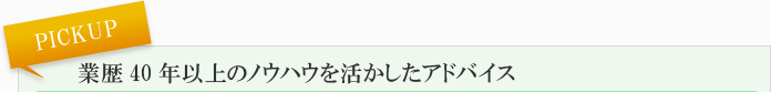 PICKUP 業歴40年以上のノウハウを活かしたアドバイス