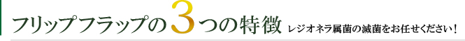 フリップフラップの3つの特徴レジオネラ属菌の滅菌をお任せください！