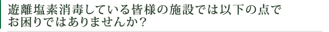 遊離塩素消毒している皆様の施設では以下の点でお困りではありませんか？