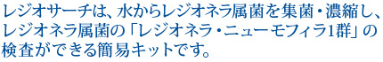 レジオサーチは、水からレジオネラ属菌を集菌・濃縮し、レジオネラ属菌の「レジオネラ・ニューモフィラ1群」の検査ができる簡易キットです。